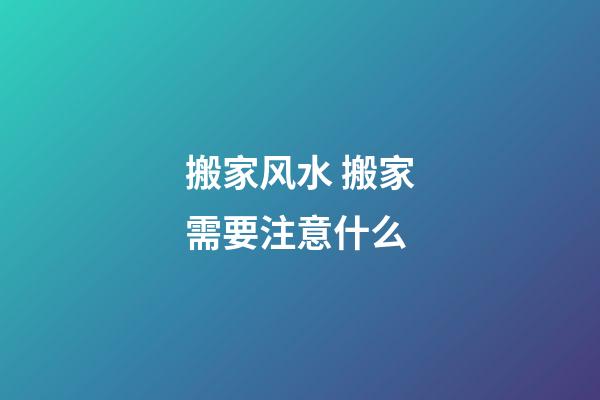 搬家风水 搬家需要注意什么